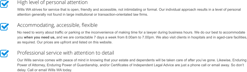 High level of personal attention Wills WA strives for service that is open, friendly and accessible, not intimidating or formal. Our individual approach results in a level of personal attention generally not found in large institutional or transaction-orientated law firms. Accommodating, accessible, flexible No need to worry about traffic or parking or the inconvenience of making time for a lawyer during business hours. We do our best to accommodate you when you need us, and we are contactable 7 days a week from 8.00am to 7.00pm. We also visit clients in hospitals and in aged-care facilities, as required. Our prices are upfront and listed on this website. Professional service with attention to detail Our Wills service comes with peace of mind in knowing that your estate and dependents will be taken care of after you’ve gone. Likewise, Enduring Power of Attorney, Enduring Power of Guardianship, and/or Certificates of Independent Legal Advice are just a phone call or email away. So don’t delay. Call or email Wills WA today.